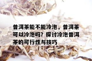 普洱茶能不能冷泡，普洱茶可以冷泡吗？探讨冷泡普洱茶的可行性与技巧