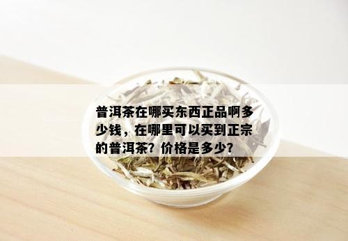 普洱茶在哪买东西正品啊多少钱，在哪里可以买到正宗的普洱茶？价格是多少？