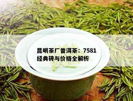 昆明茶厂普洱茶：7581经典砖与价格全解析