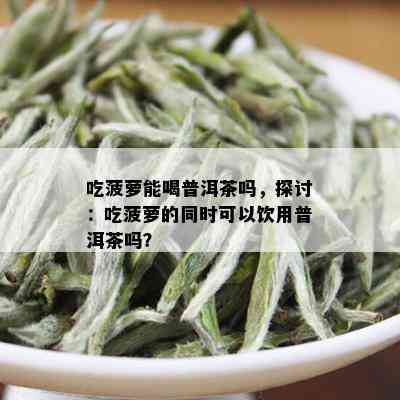 吃菠萝能喝普洱茶吗，探讨：吃菠萝的同时可以饮用普洱茶吗？