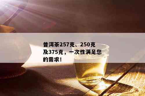 普洱茶257克、250克及375克，一次性满足您的需求！