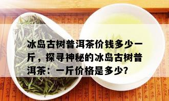 冰岛古树普洱茶价钱多少一斤，探寻神秘的冰岛古树普洱茶：一斤价格是多少？