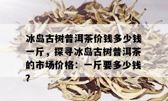 冰岛古树普洱茶价钱多少钱一斤，探寻冰岛古树普洱茶的市场价格：一斤要多少钱？