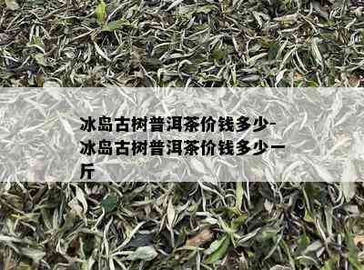 冰岛古树普洱茶价钱多少-冰岛古树普洱茶价钱多少一斤