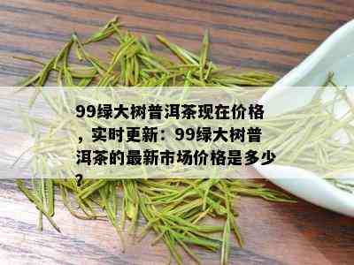 99绿大树普洱茶现在价格，实时更新：99绿大树普洱茶的最新市场价格是多少？