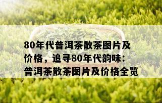 80年代普洱茶散茶图片及价格，追寻80年代韵味：普洱茶散茶图片及价格全览