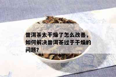 普洱茶太干燥了怎么改善，如何解决普洱茶过于干燥的问题？