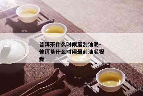 普洱茶什么时候最刮油呢-普洱茶什么时候最刮油呢视频