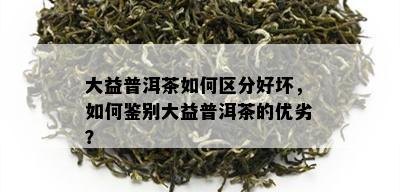 大益普洱茶如何区分好坏，如何鉴别大益普洱茶的优劣？