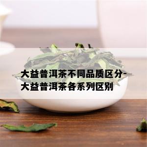 大益普洱茶不同品质区分-大益普洱茶各系列区别