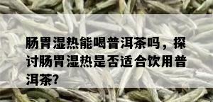 肠胃湿热能喝普洱茶吗，探讨肠胃湿热是否适合饮用普洱茶？