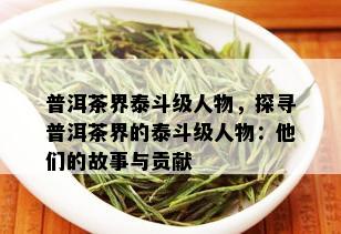 普洱茶界泰斗级人物，探寻普洱茶界的泰斗级人物：他们的故事与贡献