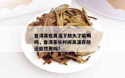 普洱茶在高温下放久了能喝吗，普洱茶长时间高温存放还能饮用吗？