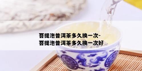 菩提泡普洱茶多久换一次-菩提泡普洱茶多久换一次好