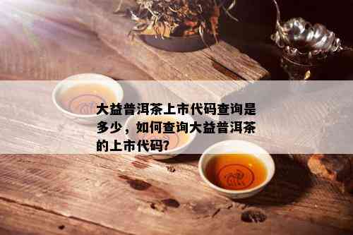 大益普洱茶上市代码查询是多少，如何查询大益普洱茶的上市代码？