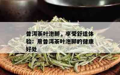 普洱茶叶泡脚，享受舒适体验：用普洱茶叶泡脚的健康好处