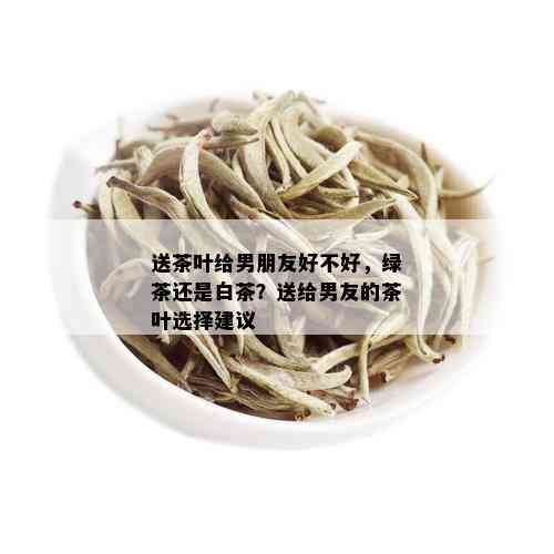 送茶叶给男朋友好不好，绿茶还是白茶？送给男友的茶叶选择建议