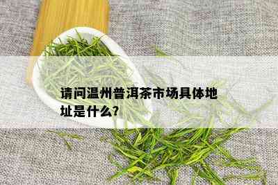 请问温州普洱茶市场具体地址是什么？