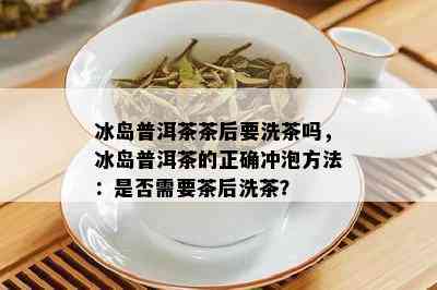 冰岛普洱茶茶后要洗茶吗，冰岛普洱茶的正确冲泡方法：是否需要茶后洗茶？