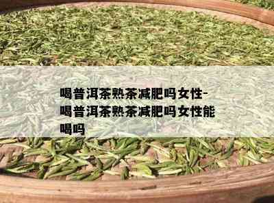 喝普洱茶熟茶减肥吗女性-喝普洱茶熟茶减肥吗女性能喝吗