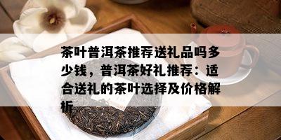 茶叶普洱茶推荐送礼品吗多少钱，普洱茶好礼推荐：适合送礼的茶叶选择及价格解析