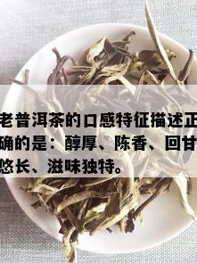 老普洱茶的口感特征描述正确的是：醇厚、陈香、回甘悠长、滋味独特。