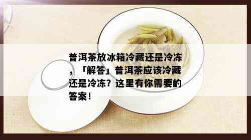 普洱茶放冰箱冷藏还是冷冻，「解答」普洱茶应该冷藏还是冷冻？这里有你需要的答案！