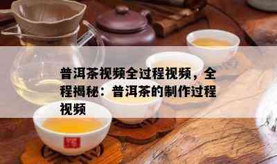 普洱茶视频全过程视频，全程揭秘：普洱茶的制作过程视频