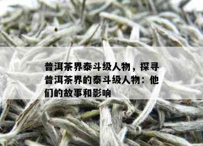 普洱茶界泰斗级人物，探寻普洱茶界的泰斗级人物：他们的故事和影响