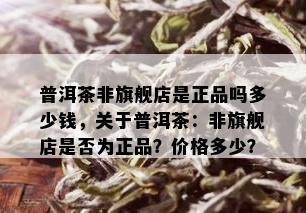 普洱茶非旗舰店是正品吗多少钱，关于普洱茶：非旗舰店是否为正品？价格多少？