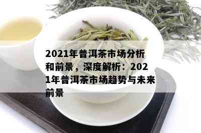 2021年普洱茶市场分析和前景，深度解析：2021年普洱茶市场趋势与未来前景