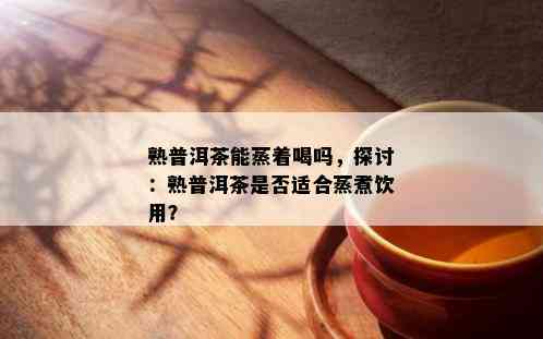 熟普洱茶能蒸着喝吗，探讨：熟普洱茶是否适合蒸煮饮用？