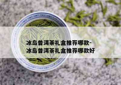 冰岛普洱茶礼盒推荐哪款-冰岛普洱茶礼盒推荐哪款好