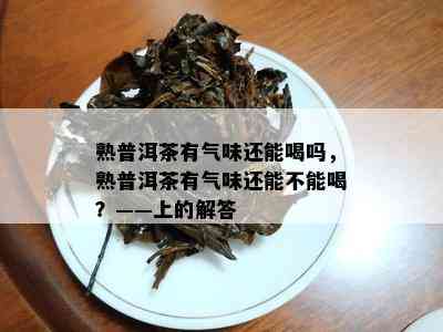 熟普洱茶有气味还能喝吗，熟普洱茶有气味还能不能喝？——上的解答