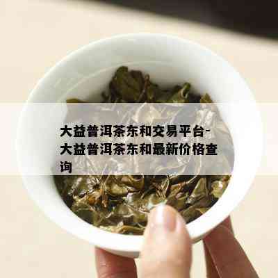 大益普洱茶东和交易平台-大益普洱茶东和最新价格查询