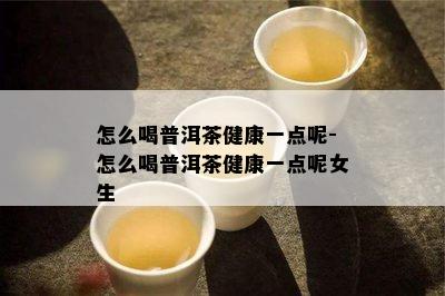 怎么喝普洱茶健康一点呢-怎么喝普洱茶健康一点呢女生