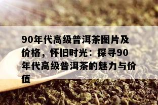 90年代高级普洱茶图片及价格，怀旧时光：探寻90年代高级普洱茶的魅力与价值