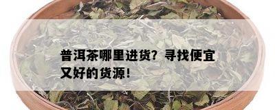 普洱茶哪里进货？寻找便宜又好的货源！