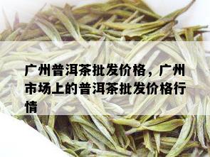 广州普洱茶批发价格，广州市场上的普洱茶批发价格行情