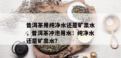 普洱茶用纯净水还是矿泉水，普洱茶冲泡用水：纯净水还是矿泉水？