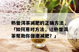 熟普洱茶减肥的正确方法，「如何用对方法，让熟普洱茶帮助你健康减肥？」