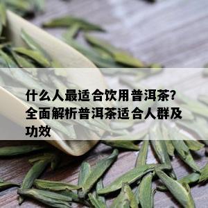 什么人最适合饮用普洱茶？全面解析普洱茶适合人群及功效