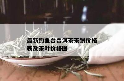 最新钓鱼台普洱茶茶饼价格表及茶叶价格图