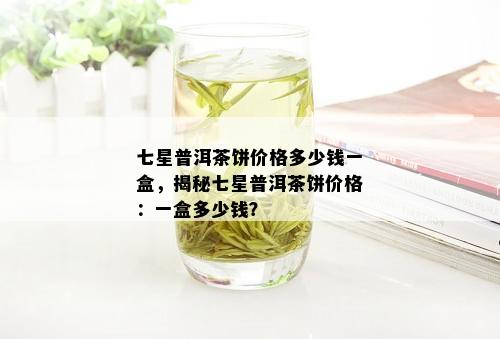 七星普洱茶饼价格多少钱一盒，揭秘七星普洱茶饼价格：一盒多少钱？