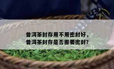 普洱茶封存用不用密封好，普洱茶封存是否需要密封？