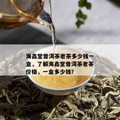 海鑫堂普洱茶老茶多少钱一盒，了解海鑫堂普洱茶老茶价格，一盒多少钱？