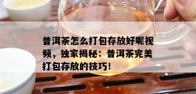 普洱茶怎么打包存放好呢视频，独家揭秘：普洱茶完美打包存放的技巧！