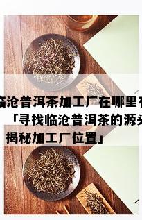 临沧普洱茶加工厂在哪里有，「寻找临沧普洱茶的源头：揭秘加工厂位置」