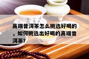 高端普洱茶怎么挑选好喝的，如何挑选出好喝的高端普洱茶？