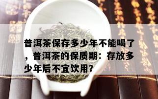 普洱茶保存多少年不能喝了，普洱茶的保质期：存放多少年后不宜饮用？